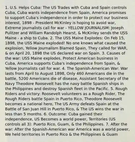 1. U.S. Helps Cuba: The US Trades with Cuba and Spain controls Cuba, Cuba wants independence from Spain, America promises to support Cuba's independence in order to protect our business interest, 1898 - President McKinley is hoping to avoid war, Extreme journalists call for war - YELLOW JOURNALISM: Joseph Pulitzer and William Randolph Hearst, & McKinley sends the USS Maine - a ship to Cuba. 2. The USS Maine Explodes: On Feb 15, 1898, the USS Maine exploded! No one knows what caused the explosion, Yellow Journalism Blamed Spain, They called for WAR, & on April 20, 1898 the US declared war on Spain. 3. Causes of the war: USS Maine explodes, Protect American business in Cuba, America supports Cuba's independence from Spain, & Yellow Journalists call for war. 4. The Spanish-American War: War lasts from April to August 1898, Only 460 Americans die in the battle, 5200 Americans die of disease, Assistant Secretary of the Navy Theodore Roosevelt has the navy battle Spanish ships in the Philippines and destroy Spanish fleet in the Pacific. 5. Rough Riders and victory: Roosevelt volunteers as a Rough Rider, The Rough Riders battle Spain in Puerto Rico, Theodore Roosevelt becomes a national hero, The US Army defeats Spain at the Battle of San Juan Hill in Puerto Rico, & The US wins the war in less than 5 months. 6. Outcome: Cuba gained their independence, US Becomes a world power, Territories (US controls all 3): Puerto Rico, Guam, & the Philippines. 7. After the war: After the Spanish-American war America was a world power, We held territories in Puerto Rico & the Philippines & Guam