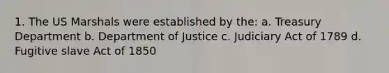 1. The US Marshals were established by the: a. Treasury Department b. Department of Justice c. Judiciary Act of 1789 d. Fugitive slave Act of 1850