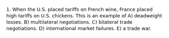 1. When the U.S. placed tariffs on French wine, France placed high tariffs on U.S. chickens. This is an example of A) deadweight losses. B) multilateral negotiations. C) bilateral trade negotiations. D) international market failures. E) a trade war.