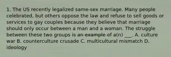 1. The US recently legalized same-sex marriage. Many people celebrated, but others oppose the law and refuse to sell goods or services to gay couples because they believe that marriage should only occur between a man and a woman. The struggle between these two groups is an example of a(n) ___. A. culture war B. counterculture crusade C. multicultural mismatch D. ideology