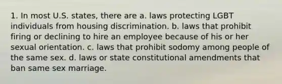 1. In most U.S. states, there are a. laws protecting LGBT individuals from housing discrimination. b. laws that prohibit firing or declining to hire an employee because of his or her sexual orientation. c. laws that prohibit sodomy among people of the same sex. d. laws or state constitutional amendments that ban same sex marriage.