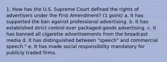 1. How has the U.S. Supreme Court defined the rights of advertisers under the First Amendment? (1 point) a. It has supported the ban against professional advertising. b. It has established strict control over packaged-goods advertising. c. It has banned all cigarette advertisements from the broadcast media d. It has distinguished between "speech" and commercial speech." e. It has made social responsibility mandatory for publicly traded firms.