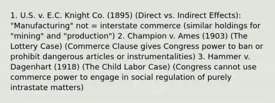 1. U.S. v. E.C. Knight Co. (1895) (Direct vs. Indirect Effects): "Manufacturing" not = interstate commerce (similar holdings for "mining" and "production") 2. Champion v. Ames (1903) (The Lottery Case) (Commerce Clause gives Congress power to ban or prohibit dangerous articles or instrumentalities) 3. Hammer v. Dagenhart (1918) (The Child Labor Case) (Congress cannot use commerce power to engage in social regulation of purely intrastate matters)