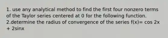 1. use any analytical method to find the first four nonzero terms of the Taylor series centered at 0 for the following function. 2.determine the radius of convergence of the series f(x)= cos 2x + 2sinx