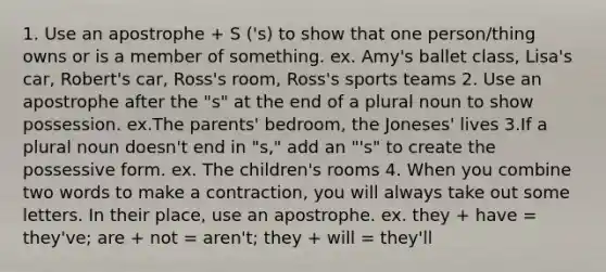 1. Use an apostrophe + S ('s) to show that one person/thing owns or is a member of something. ex. Amy's ballet class, Lisa's car, Robert's car, Ross's room, Ross's sports teams 2. Use an apostrophe after the "s" at the end of a plural noun to show possession. ex.The parents' bedroom, the Joneses' lives 3.If a plural noun doesn't end in "s," add an "'s" to create the possessive form. ex. The children's rooms 4. When you combine two words to make a contraction, you will always take out some letters. In their place, use an apostrophe. ex. they + have = they've; are + not = aren't; they + will = they'll