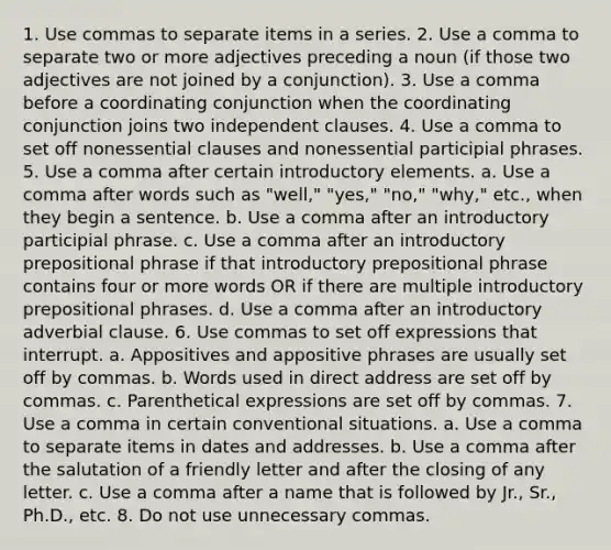 1. Use commas to separate items in a series. 2. Use a comma to separate two or more adjectives preceding a noun (if those two adjectives are not joined by a conjunction). 3. Use a comma before a coordinating conjunction when the coordinating conjunction joins two independent clauses. 4. Use a comma to set off nonessential clauses and nonessential participial phrases. 5. Use a comma after certain introductory elements. a. Use a comma after words such as "well," "yes," "no," "why," etc., when they begin a sentence. b. Use a comma after an introductory participial phrase. c. Use a comma after an introductory prepositional phrase if that introductory prepositional phrase contains four or more words OR if there are multiple introductory prepositional phrases. d. Use a comma after an introductory adverbial clause. 6. Use commas to set off expressions that interrupt. a. Appositives and appositive phrases are usually set off by commas. b. Words used in direct address are set off by commas. c. Parenthetical expressions are set off by commas. 7. Use a comma in certain conventional situations. a. Use a comma to separate items in dates and addresses. b. Use a comma after the salutation of a friendly letter and after the closing of any letter. c. Use a comma after a name that is followed by Jr., Sr., Ph.D., etc. 8. Do not use unnecessary commas.