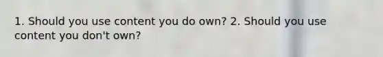 1. Should you use content you do own? 2. Should you use content you don't own?