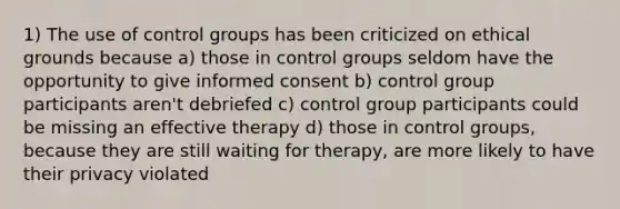 1) The use of control groups has been criticized on ethical grounds because a) those in control groups seldom have the opportunity to give informed consent b) control group participants aren't debriefed c) control group participants could be missing an effective therapy d) those in control groups, because they are still waiting for therapy, are more likely to have their privacy violated