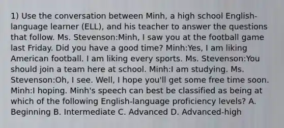 1) Use the conversation between Minh, a high school English-language learner (ELL), and his teacher to answer the questions that follow. Ms. Stevenson:Minh, I saw you at the football game last Friday. Did you have a good time? Minh:Yes, I am liking American football. I am liking every sports. Ms. Stevenson:You should join a team here at school. Minh:I am studying. Ms. Stevenson:Oh, I see. Well, I hope you'll get some free time soon. Minh:I hoping. Minh's speech can best be classified as being at which of the following English-language proficiency levels? A. Beginning B. Intermediate C. Advanced D. Advanced-high