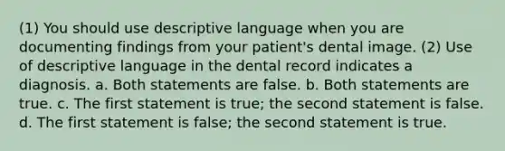 (1) You should use descriptive language when you are documenting findings from your patient's dental image. (2) Use of descriptive language in the dental record indicates a diagnosis. a. Both statements are false. b. Both statements are true. c. The first statement is true; the second statement is false. d. The first statement is false; the second statement is true.