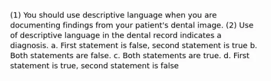 (1) You should use descriptive language when you are documenting findings from your patient's dental image. (2) Use of descriptive language in the dental record indicates a diagnosis. a. First statement is false, second statement is true b. Both statements are false. c. Both statements are true. d. First statement is true, second statement is false