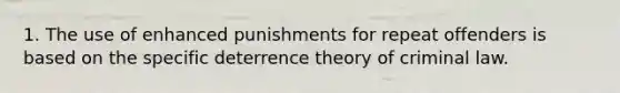 1. The use of enhanced punishments for repeat offenders is based on the specific deterrence theory of criminal law.