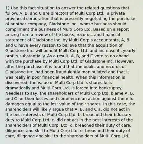 1) Use this fact situation to answer the related questions that follow. A, B, and C are directors of Multi Corp Ltd., a private provincial corporation that is presently negotiating the purchase of another company, Gladstone Inc., whose business should compliment the business of Multi Corp Ltd. Based on a report arising from a review of the books, records, and financial statement of Gladstone Inc. by Multi Corp's accountants, A, B, and C have every reason to believe that the acquisition of Gladstone Inc. will benefit Multi Corp Ltd. and increase its yearly profits substantially. As a result, A, B, and C vote to go ahead with the purchase by Multi Corp Ltd. of Gladstone Inc. However, after the purchase, it is found that the books and records of Gladstone Inc. had been fraudulently manipulated and that it was really in poor financial health. When this information is discovered, the value of Multi Corp Ltd.'s shares falls dramatically and Multi Corp Ltd. is forced into bankruptcy. Needless to say, the shareholders of Multi Corp Ltd. blame A, B, and C for their losses and commence an action against them for damages equal to the lost value of their shares. In this case, the shareholders will likely argue that A, B, and C a. did not act in the best interests of Multi Corp Ltd. b. breached their fiduciary duty to Multi Corp Ltd. c. did not act in the best interests of the shareholders of Multi Corp. Ltd. d. breached their duty of care, diligence, and skill to Multi Corp Ltd. e. breached their duty of care, diligence and skill to the shareholders of Multi Corp Ltd.