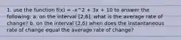 1. use the function f(x) = -x^2 + 3x + 10 to answer the following. a. on the interval [2,6], what is the average rate of change? b. on the interval (2,6) when does the instantaneous rate of change equal the average rate of change?