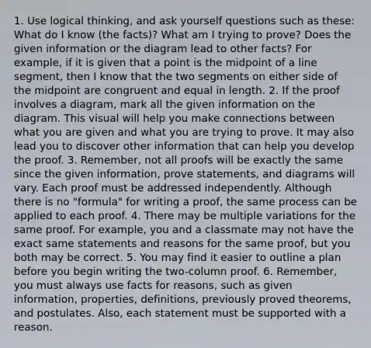 1. Use logical thinking, and ask yourself questions such as these: What do I know (the facts)? What am I trying to prove? Does the given information or the diagram lead to other facts? For example, if it is given that a point is the midpoint of a line segment, then I know that the two segments on either side of the midpoint are congruent and equal in length. 2. If the proof involves a diagram, mark all the given information on the diagram. This visual will help you make connections between what you are given and what you are trying to prove. It may also lead you to discover other information that can help you develop the proof. 3. Remember, not all proofs will be exactly the same since the given information, prove statements, and diagrams will vary. Each proof must be addressed independently. Although there is no "formula" for writing a proof, the same process can be applied to each proof. 4. There may be multiple variations for the same proof. For example, you and a classmate may not have the exact same statements and reasons for the same proof, but you both may be correct. 5. You may find it easier to outline a plan before you begin writing the two-column proof. 6. Remember, you must always use facts for reasons, such as given information, properties, definitions, previously proved theorems, and postulates. Also, each statement must be supported with a reason.