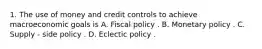 1. The use of money and credit controls to achieve macroeconomic goals is A. Fiscal policy . B. Monetary policy . C. Supply - side policy . D. Eclectic policy .