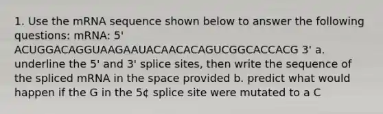 1. Use the mRNA sequence shown below to answer the following questions: mRNA: 5' ACUGGACAGGUAAGAAUACAACACAGUCGGCACCACG 3' a. underline the 5' and 3' splice sites, then write the sequence of the spliced mRNA in the space provided b. predict what would happen if the G in the 5¢ splice site were mutated to a C