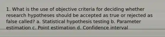 1. What is the use of objective criteria for deciding whether research hypotheses should be accepted as true or rejected as false called? a. Statistical hypothesis testing b. Parameter estimation c. Point estimation d. Confidence interval