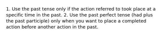 1. Use the <a href='https://www.questionai.com/knowledge/kzekGmGGsA-past-tense' class='anchor-knowledge'>past tense</a> only if the action referred to took place at a specific time in the past. 2. Use the past perfect tense (had plus <a href='https://www.questionai.com/knowledge/knJ2NAh7Jz-the-past-participle' class='anchor-knowledge'>the past participle</a>) only when you want to place a completed action before another action in the past.