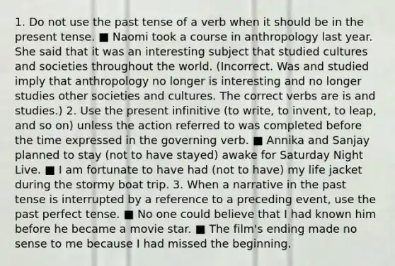 1. Do not use the past tense of a verb when it should be in the present tense. ■ Naomi took a course in anthropology last year. She said that it was an interesting subject that studied cultures and societies throughout the world. (Incorrect. Was and studied imply that anthropology no longer is interesting and no longer studies other societies and cultures. The correct verbs are is and studies.) 2. Use the present infinitive (to write, to invent, to leap, and so on) unless the action referred to was completed before the time expressed in the governing verb. ■ Annika and Sanjay planned to stay (not to have stayed) awake for Saturday Night Live. ■ I am fortunate to have had (not to have) my life jacket during the stormy boat trip. 3. When a narrative in the past tense is interrupted by a reference to a preceding event, use the past perfect tense. ■ No one could believe that I had known him before he became a movie star. ■ The film's ending made no sense to me because I had missed the beginning.