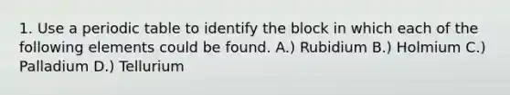 1. Use a periodic table to identify the block in which each of the following elements could be found. A.) Rubidium B.) Holmium C.) Palladium D.) Tellurium