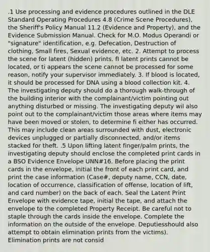 .1 Use processing and evidence procedures outlined in the DLE Standard Operating Procedures 4.8 (Crime Scene Procedures), the Sheriff's Policy Manual 11.2 (Evidence and Property), and the Evidence Submission Manual. Check for M.O. Modus Operandi or "signature" identification, e.g. Defecation, Destruction of clothing, Small fires, Sexual evidence, etc. 2. Attempt to process the scene for latent (hidden) prints. fI latent prints cannot be located, or ti appears the scene cannot be processed for some reason, notify your supervisor immediately. 3. If blood is located, it should be processed for DNA using a blood collection kit. 4. The investigating deputy should do a thorough walk-through of the building interior with the complainant/victim pointing out anything disturbed or missing. The investigating deputy wil also point out to the complainant/victim those areas where items may have been moved or stolen, to determine fi either has occurred. This may include clean areas surrounded with dust, electronic devices unplugged or partially disconnected, and/or items stacked for theft. .5 Upon lifting latent finger/palm prints, the investigating deputy should enclose the completed print cards in a BSO Evidence Envelope UNN#16. Before placing the print cards in the envelope, initial the front of each print card, and print the case information (Case#, deputy name, CCN, date, location of occurrence, classification of offense, location of lift, and card number) on the back of each. Seal the Latent Print Envelope with evidence tape, initial the tape, and attach the envelope to the completed Property Receipt. Be careful not to staple through the cards inside the envelope. Complete the information on the outside of the envelope. Deputiesshould also attempt to obtain elimination prints from the victims). Elimination prints are not consid