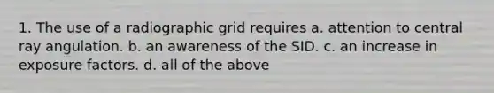 1. The use of a radiographic grid requires a. attention to central ray angulation. b. an awareness of the SID. c. an increase in exposure factors. d. all of the above