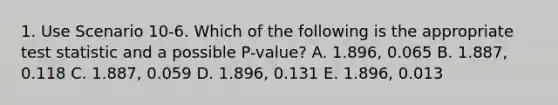 1. Use Scenario 10-6. Which of the following is the appropriate test statistic and a possible P-value? A. 1.896, 0.065 B. 1.887, 0.118 C. 1.887, 0.059 D. 1.896, 0.131 E. 1.896, 0.013