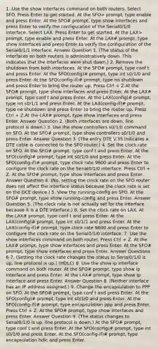 1. Use the show interfaces command on both routers. Select SFO. Press Enter to get started. At the SFO> prompt, type enable and press Enter. At the SFO# prompt, type show interfaces and press Enter to verify the configuration of the Serial0/1/0 interface. Select LAX. Press Enter to get started. At the LAX> prompt, type enable and press Enter. At the LAX# prompt, type show interfaces and press Enter to verify the configuration of the Serial0/1/1 interface. Answer Question 1. (The status of the interfaces on both routers is administratively down. This indicates that the interfaces were shut down.) 2. Remove the shutdown from both interfaces. At the SFO# prompt, type conf t and press Enter. At the SFO(config)# prompt, type int s0/1/0 and press Enter. At the SFO(config-if)# prompt, type no shutdown and press Enter to bring the router up. Press Ctrl + Z.At the SFO# prompt, type show interfaces and press Enter. At the LAX# prompt, type conf t and press Enter. At the LAX(config)# prompt, type int s0/1/1 and press Enter. At the LAX(config-if)# prompt, type no shutdown and press Enter to bring the router up. Press Ctrl + Z.At the LAX# prompt, type show interfaces and press Enter. Answer Question 2. (Both interfaces are down, line protocol is down.) 3. Use the show controllers s0/1/0 command on SFO. At the SFO# prompt, type show controllers s0/1/0 and press Enter. Answer Question 3. (The entry DTE V.35 indicates a DTE cable is connected to the SFO router.) 4. Set the clock rate on SFO. At the SFO# prompt, type conf t and press Enter. At the SFO(config)# prompt, type int s0/1/0 and press Enter. At the SFO(config-if)# prompt, type clock rate 9600 and press Enter to configure the clock rate on the Serial0/1/0 interface. Press Ctrl + Z. At the SFO# prompt, type show interfaces and press Enter. Answer Question 4. (No, setting the clock rate on the SFO router does not affect the interface status because the clock rate is set on the DCE device.) 5. View the running-config on SFO. At the SFO# prompt, type show running-config and press Enter. Answer Question 5. (The clock rate is not actually set for the interface because it is a DTE interface.) 6. Set the clock rate on LAX. At the LAX# prompt, type conf t and press Enter. At the LAX(config)# prompt, type int s0/1/1 and press Enter. At the LAX(config-if)# prompt, type clock rate 9600 and press Enter to configure the clock rate on the Serial0/1/0 interface. 7. Use the show interfaces command on both router. Press Ctrl + Z. At the LAX# prompt, type show interfaces and press Enter. At the SFO# prompt, type show interfaces and press Enter. Answer Questions 6-7. (Setting the clock rate changes the status to Serial0/1/0 is up, line protocol is up.) (HDLC) 8. Use the show ip interface command on both router. At the SFO# prompt, type show ip interface and press Enter. At the LAX# prompt, type show ip interface and press Enter. Answer Question 8. (Neither interface has an IP address assigned.) 9. Change the encapsulation to PPP on SFO. At the SFO# prompt, type conf t and press Enter. At the SFO(config)# prompt, type int s0/1/0 and press Enter. At the SFO(config-if)# prompt, type encapsulation ppp and press Enter. Press Ctrl + Z. At the SFO# prompt, type show interfaces and press Enter. Answer Question 9. (The status changes to Serial0/1/0 is up, line protocol is down.) At the SFO# prompt, type conf t and press Enter. At the SFO(config)# prompt, type int s0/1/0 and press Enter. At the SFO(config-if)# prompt, type encapsulation hdlc and press Enter.