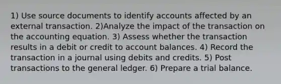 1) Use source documents to identify accounts affected by an external transaction. 2)Analyze the impact of the transaction on the accounting equation. 3) Assess whether the transaction results in a debit or credit to account balances. 4) Record the transaction in a journal using debits and credits. 5) Post transactions to the general ledger. 6) Prepare a trial balance.