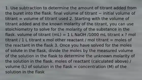 1. Use subtraction to determine the amount of titrant added from the buret into the flask. final volume of titrant − initial volume of titrant = volume of titrant used 2. Starting with the volume of titrant added and the known molarity of the titrant, you can use stoichiometry to solve for the molarity of the substance in the flask. volume of titrant (mL) = 1 L NaOH /1000 mL titrant x ? mol titrant / 1 L titrant x mol other reactant / mol titrant = moles of the reactant in the flask 3. Once you have solved for the moles of solute in the flask, divide the moles by the measured volume of the solution in the flask to determine the unknown molarity of the solution in the flask. moles of reactant (calculated above) / volume (L) of solution in the flask = concentration (M) of the solution in the flask