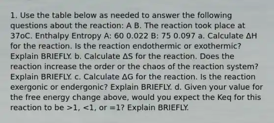 1. Use the table below as needed to answer the following questions about the reaction: A B. The reaction took place at 37oC. Enthalpy Entropy A: 60 0.022 B: 75 0.097 a. Calculate ΔH for the reaction. Is the reaction endothermic or exothermic? Explain BRIEFLY. b. Calculate ΔS for the reaction. Does the reaction increase the order or the chaos of the reaction system? Explain BRIEFLY. c. Calculate ΔG for the reaction. Is the reaction exergonic or endergonic? Explain BRIEFLY. d. Given your value for the free energy change above, would you expect the Keq for this reaction to be >1, <1, or =1? Explain BRIEFLY.