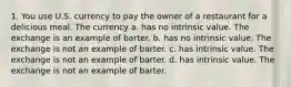 1. You use U.S. currency to pay the owner of a restaurant for a delicious meal. The currency a. has no intrinsic value. The exchange is an example of barter. b. has no intrinsic value. The exchange is not an example of barter. c. has intrinsic value. The exchange is not an example of barter. d. has intrinsic value. The exchange is not an example of barter.