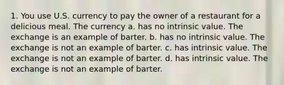 1. You use U.S. currency to pay the owner of a restaurant for a delicious meal. The currency a. has no intrinsic value. The exchange is an example of barter. b. has no intrinsic value. The exchange is not an example of barter. c. has intrinsic value. The exchange is not an example of barter. d. has intrinsic value. The exchange is not an example of barter.