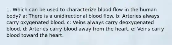 1. Which can be used to characterize blood flow in the human body? a: There is a unidirectional blood flow. b: Arteries always carry oxygenated blood. c: Veins always carry deoxygenated blood. d: Arteries carry blood away from <a href='https://www.questionai.com/knowledge/kya8ocqc6o-the-heart' class='anchor-knowledge'>the heart</a>. e: Veins carry blood toward the heart.