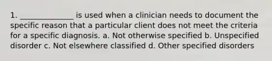 1. ______________ is used when a clinician needs to document the specific reason that a particular client does not meet the criteria for a specific diagnosis. a. Not otherwise specified b. Unspecified disorder c. Not elsewhere classified d. Other specified disorders