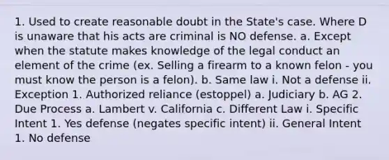 1. Used to create reasonable doubt in the State's case. Where D is unaware that his acts are criminal is NO defense. a. Except when the statute makes knowledge of the legal conduct an element of the crime (ex. Selling a firearm to a known felon - you must know the person is a felon). b. Same law i. Not a defense ii. Exception 1. Authorized reliance (estoppel) a. Judiciary b. AG 2. Due Process a. Lambert v. California c. Different Law i. Specific Intent 1. Yes defense (negates specific intent) ii. General Intent 1. No defense