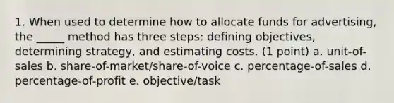 1. When used to determine how to allocate funds for advertising, the _____ method has three steps: defining objectives, determining strategy, and estimating costs. (1 point) a. unit-of-sales b. share-of-market/share-of-voice c. percentage-of-sales d. percentage-of-profit e. objective/task