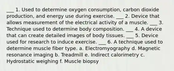 ___ 1. Used to determine oxygen consumption, carbon dioxide production, and energy use during exercise. ___ 2. Device that allows measurement of the electrical activity of a muscle. ___ 3. Technique used to determine body composition. ___ 4. A device that can create detailed images of body tissues. ___ 5. Device used for research to induce exercise. ___ 6. A technique used to determine muscle fiber type. a. Electromyography d. Magnetic resonance imaging b. Treadmill e. Indirect calorimetry c. Hydrostatic weighing f. Muscle biopsy