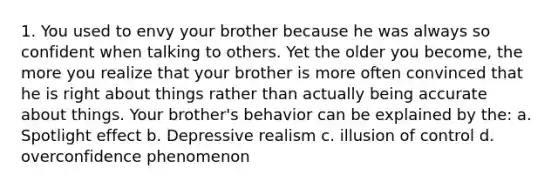 1. You used to envy your brother because he was always so confident when talking to others. Yet the older you become, the more you realize that your brother is more often convinced that he is right about things rather than actually being accurate about things. Your brother's behavior can be explained by the: a. Spotlight effect b. Depressive realism c. illusion of control d. overconfidence phenomenon