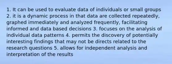 1. It can be used to evaluate data of individuals or small groups 2. it is a dynamic process in that data are collected repeatedly, graphed immediately and analyzed frequently, facilitating informed and data based decisions 3. focuses on the analysis of individual data patterns 4. permits the discovery of potentially interesting findings that may not be directs related to the research questions 5. allows for independent analysis and interpretation of the results