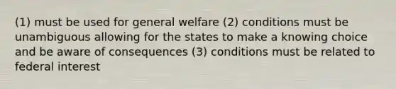 (1) must be used for general welfare (2) conditions must be unambiguous allowing for the states to make a knowing choice and be aware of consequences (3) conditions must be related to federal interest