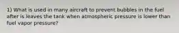 1) What is used in many aircraft to prevent bubbles in the fuel after is leaves the tank when atmospheric pressure is lower than fuel vapor pressure?