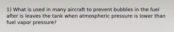 1) What is used in many aircraft to prevent bubbles in the fuel after is leaves the tank when atmospheric pressure is lower than fuel vapor pressure?