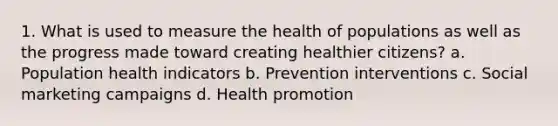 1. What is used to measure the health of populations as well as the progress made toward creating healthier citizens? a. Population health indicators b. Prevention interventions c. Social marketing campaigns d. Health promotion