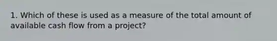 1. Which of these is used as a measure of the total amount of available cash flow from a project?