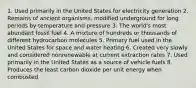 1. Used primarily in the United States for electricity generation 2. Remains of ancient organisms, modified underground for long periods by temperature and pressure 3. The world's most abundant fossil fuel 4. A mixture of hundreds or thousands of different hydrocarbon molecules 5. Primary fuel used in the United States for space and water heating 6. Created very slowly and considered nonrenewable at current extraction rates 7. Used primarily in the United States as a source of vehicle fuels 8. Produces the least carbon dioxide per unit energy when combusted