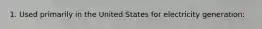 1. Used primarily in the United States for electricity generation: