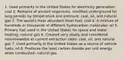 1. Used primarily in the United States for electricity generation: coal 2. Remains of ancient organisms, modified underground for long periods by temperature and pressure: coal, oil, and natural gas 3. The world's most abundant fossil fuel: coal 4. A mixture of hundreds or thousands of different hydrocarbon molecules: oil 5. Primary fuel used in the United States for space and water heating: natural gas 6. Created very slowly and considered nonrenewable at current extraction rates: coal, oil, and natural gas 7. Used primarily in the United States as a source of vehicle fuels: oil 8. Produces the least carbon dioxide per unit energy when combusted: natural gas