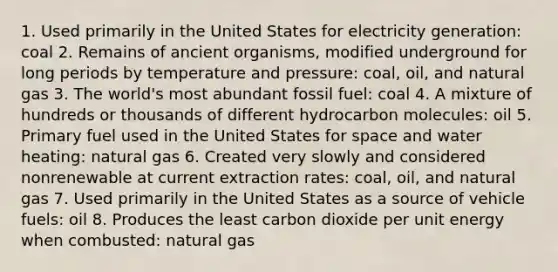 1. Used primarily in the United States for electricity generation: coal 2. Remains of ancient organisms, modified underground for long periods by temperature and pressure: coal, oil, and natural gas 3. The world's most abundant fossil fuel: coal 4. A mixture of hundreds or thousands of different hydrocarbon molecules: oil 5. Primary fuel used in the United States for space and water heating: natural gas 6. Created very slowly and considered nonrenewable at current extraction rates: coal, oil, and natural gas 7. Used primarily in the United States as a source of vehicle fuels: oil 8. Produces the least carbon dioxide per unit energy when combusted: natural gas